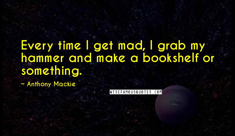 Anthony Mackie Quotes: Every time I get mad, I grab my hammer and make a bookshelf or something.