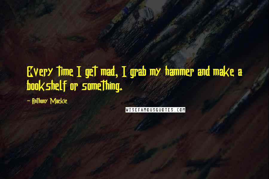 Anthony Mackie Quotes: Every time I get mad, I grab my hammer and make a bookshelf or something.