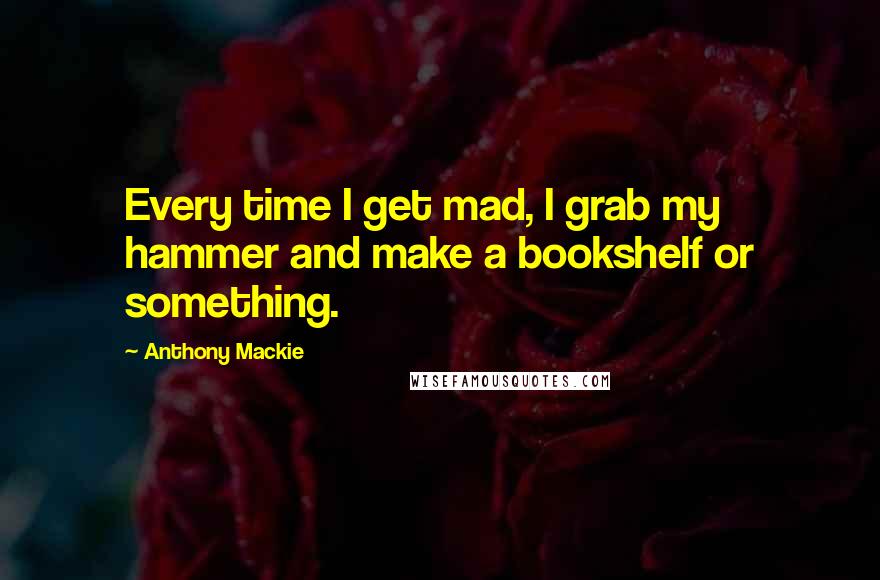 Anthony Mackie Quotes: Every time I get mad, I grab my hammer and make a bookshelf or something.