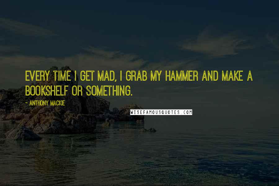 Anthony Mackie Quotes: Every time I get mad, I grab my hammer and make a bookshelf or something.