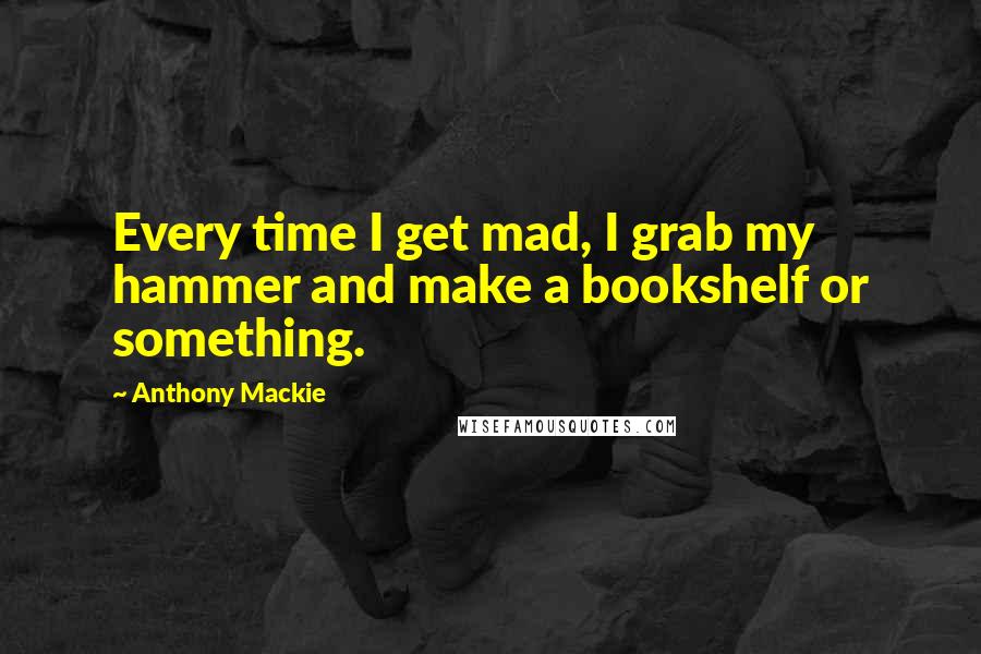 Anthony Mackie Quotes: Every time I get mad, I grab my hammer and make a bookshelf or something.