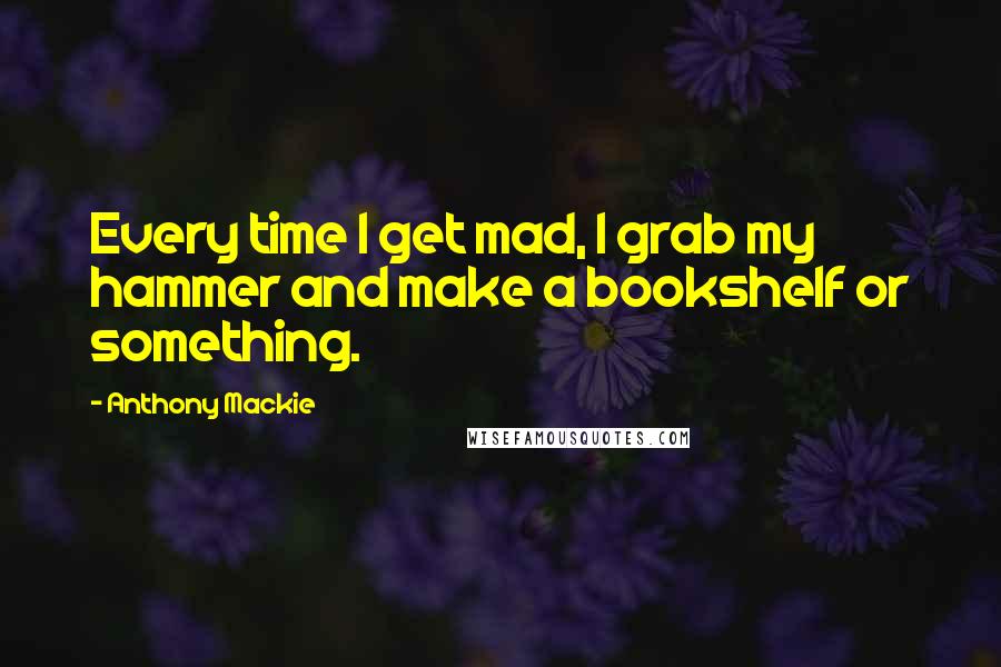 Anthony Mackie Quotes: Every time I get mad, I grab my hammer and make a bookshelf or something.