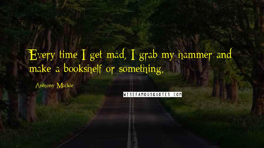 Anthony Mackie Quotes: Every time I get mad, I grab my hammer and make a bookshelf or something.