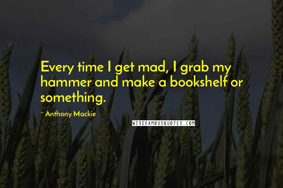 Anthony Mackie Quotes: Every time I get mad, I grab my hammer and make a bookshelf or something.