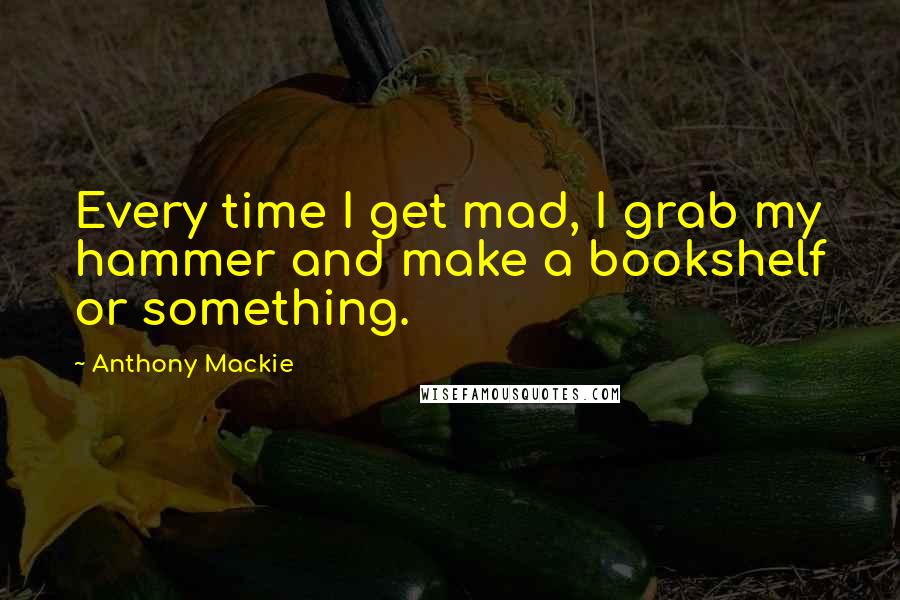 Anthony Mackie Quotes: Every time I get mad, I grab my hammer and make a bookshelf or something.
