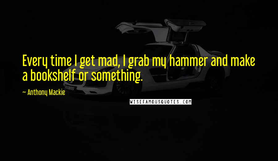 Anthony Mackie Quotes: Every time I get mad, I grab my hammer and make a bookshelf or something.