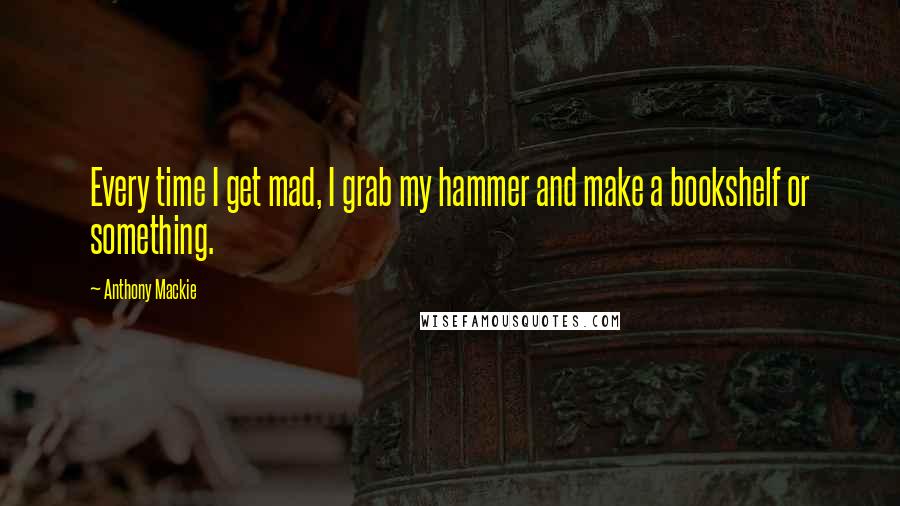 Anthony Mackie Quotes: Every time I get mad, I grab my hammer and make a bookshelf or something.