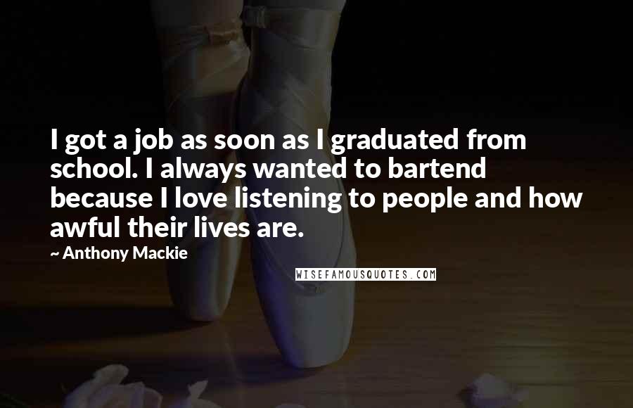 Anthony Mackie Quotes: I got a job as soon as I graduated from school. I always wanted to bartend because I love listening to people and how awful their lives are.