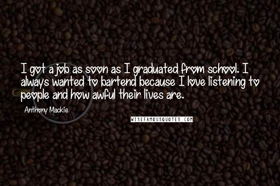 Anthony Mackie Quotes: I got a job as soon as I graduated from school. I always wanted to bartend because I love listening to people and how awful their lives are.