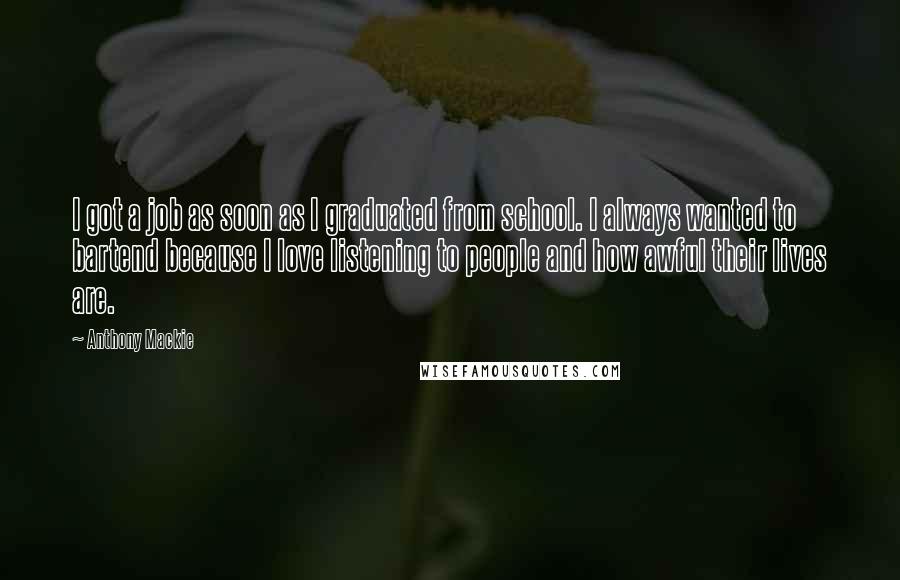 Anthony Mackie Quotes: I got a job as soon as I graduated from school. I always wanted to bartend because I love listening to people and how awful their lives are.