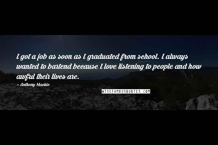 Anthony Mackie Quotes: I got a job as soon as I graduated from school. I always wanted to bartend because I love listening to people and how awful their lives are.