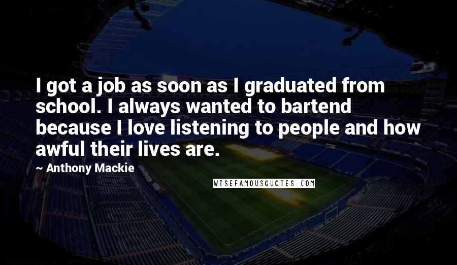 Anthony Mackie Quotes: I got a job as soon as I graduated from school. I always wanted to bartend because I love listening to people and how awful their lives are.