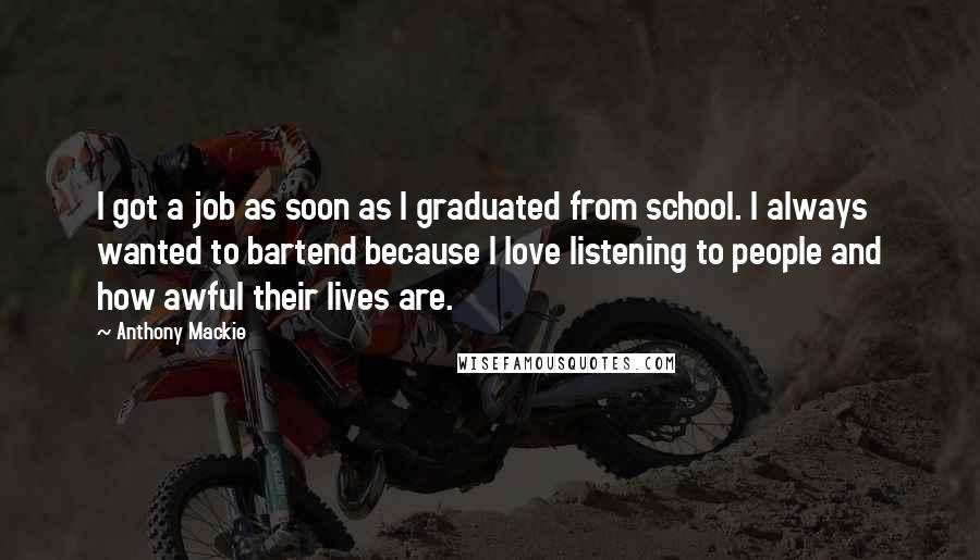 Anthony Mackie Quotes: I got a job as soon as I graduated from school. I always wanted to bartend because I love listening to people and how awful their lives are.