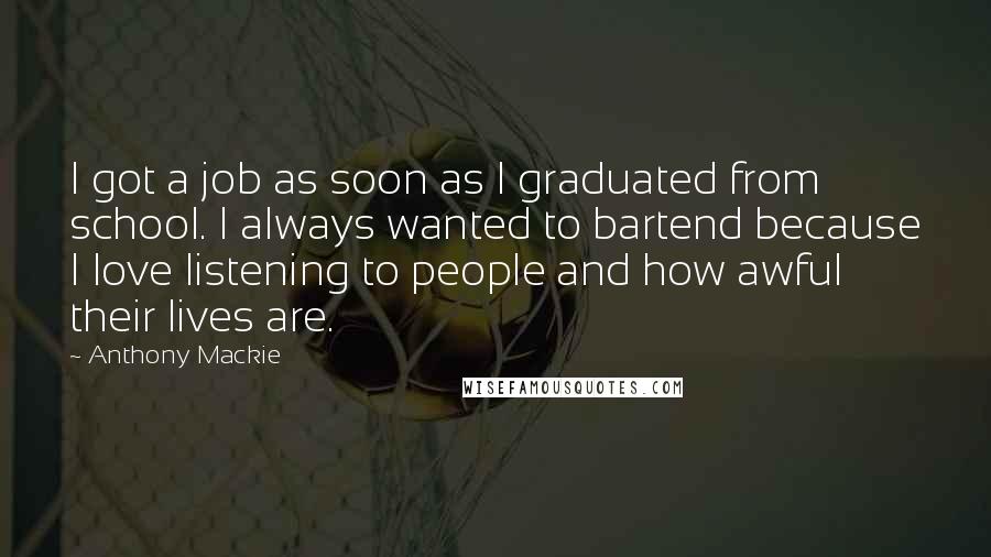 Anthony Mackie Quotes: I got a job as soon as I graduated from school. I always wanted to bartend because I love listening to people and how awful their lives are.