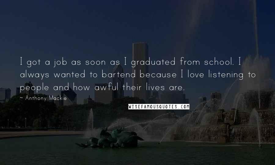 Anthony Mackie Quotes: I got a job as soon as I graduated from school. I always wanted to bartend because I love listening to people and how awful their lives are.