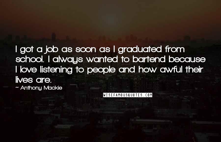 Anthony Mackie Quotes: I got a job as soon as I graduated from school. I always wanted to bartend because I love listening to people and how awful their lives are.