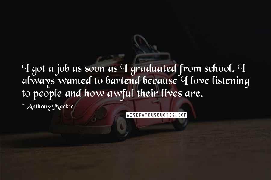 Anthony Mackie Quotes: I got a job as soon as I graduated from school. I always wanted to bartend because I love listening to people and how awful their lives are.