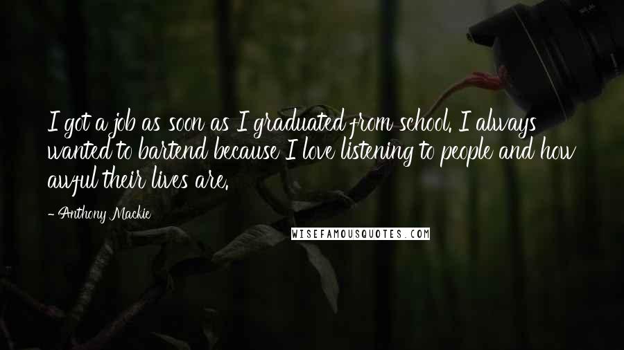 Anthony Mackie Quotes: I got a job as soon as I graduated from school. I always wanted to bartend because I love listening to people and how awful their lives are.