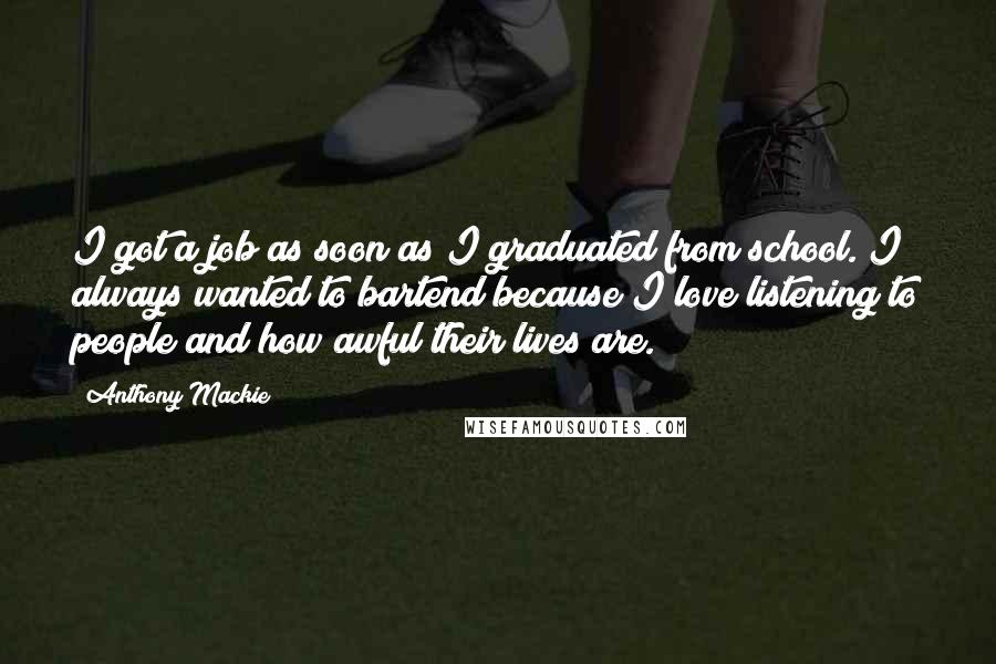 Anthony Mackie Quotes: I got a job as soon as I graduated from school. I always wanted to bartend because I love listening to people and how awful their lives are.