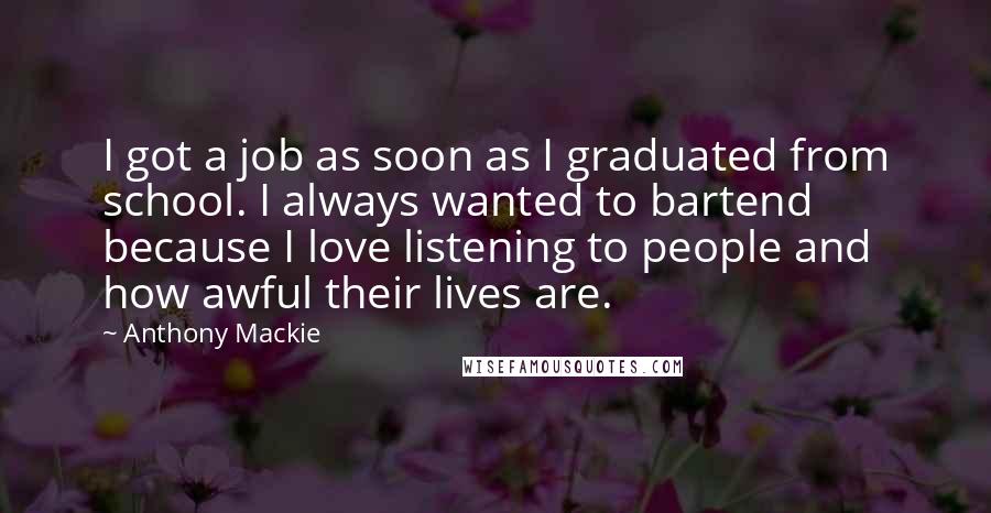 Anthony Mackie Quotes: I got a job as soon as I graduated from school. I always wanted to bartend because I love listening to people and how awful their lives are.