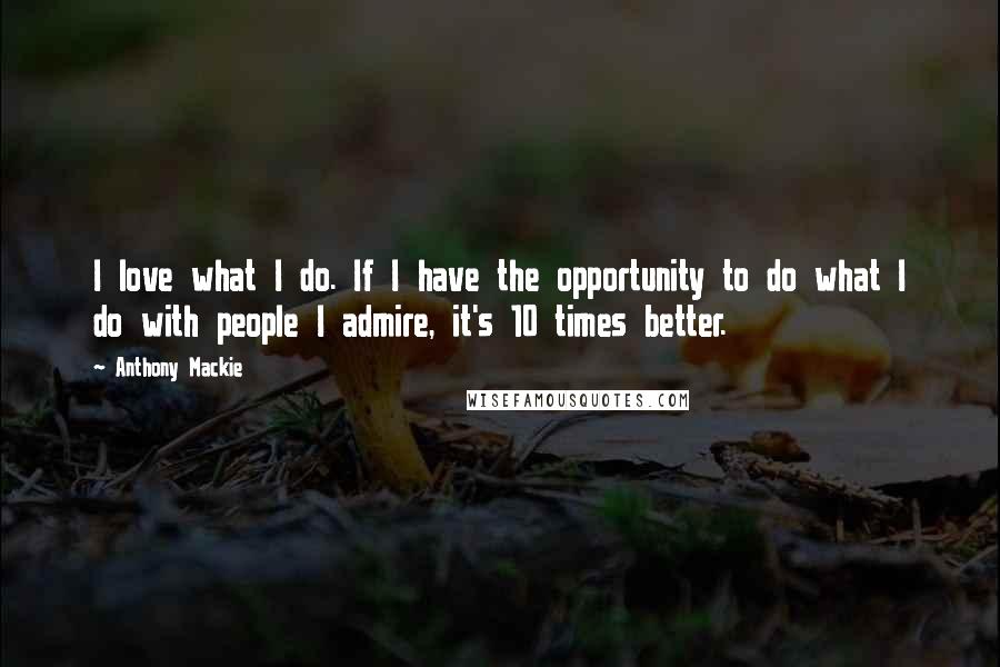 Anthony Mackie Quotes: I love what I do. If I have the opportunity to do what I do with people I admire, it's 10 times better.