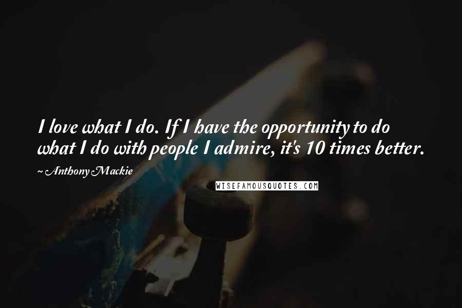 Anthony Mackie Quotes: I love what I do. If I have the opportunity to do what I do with people I admire, it's 10 times better.