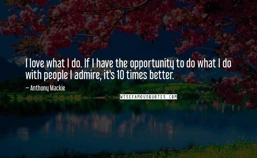 Anthony Mackie Quotes: I love what I do. If I have the opportunity to do what I do with people I admire, it's 10 times better.