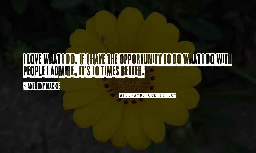 Anthony Mackie Quotes: I love what I do. If I have the opportunity to do what I do with people I admire, it's 10 times better.