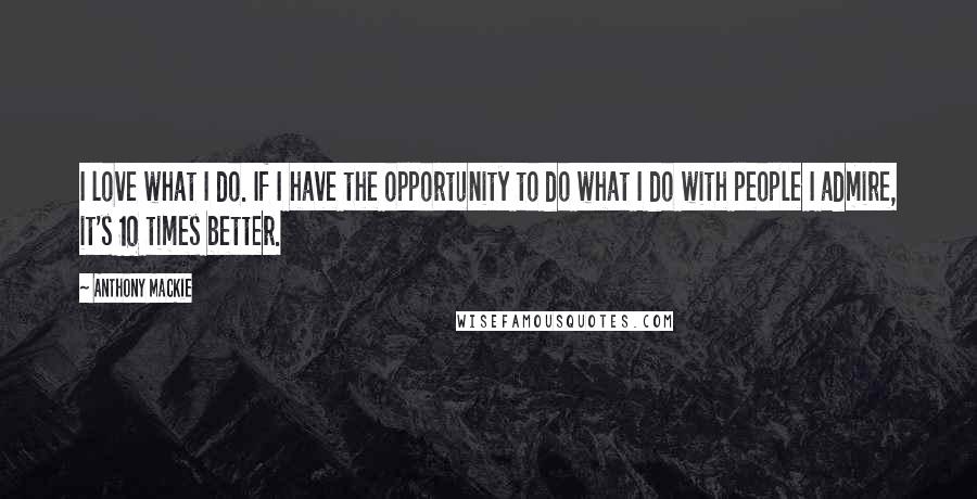 Anthony Mackie Quotes: I love what I do. If I have the opportunity to do what I do with people I admire, it's 10 times better.