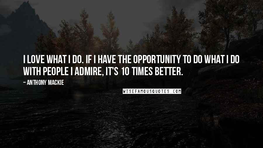 Anthony Mackie Quotes: I love what I do. If I have the opportunity to do what I do with people I admire, it's 10 times better.