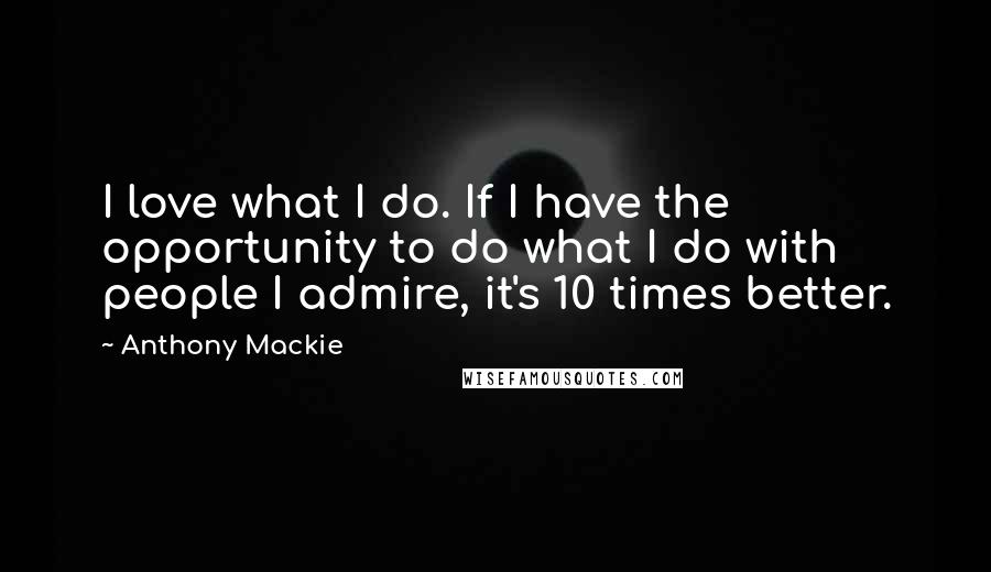 Anthony Mackie Quotes: I love what I do. If I have the opportunity to do what I do with people I admire, it's 10 times better.