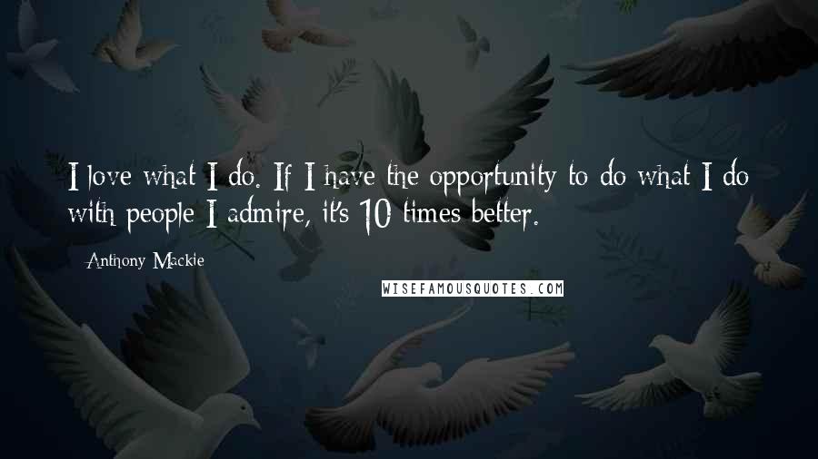 Anthony Mackie Quotes: I love what I do. If I have the opportunity to do what I do with people I admire, it's 10 times better.