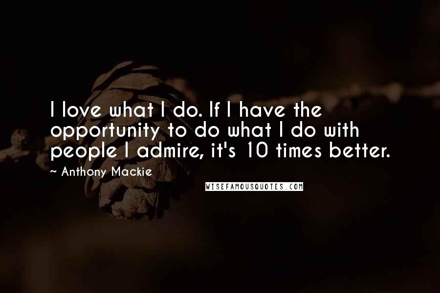 Anthony Mackie Quotes: I love what I do. If I have the opportunity to do what I do with people I admire, it's 10 times better.