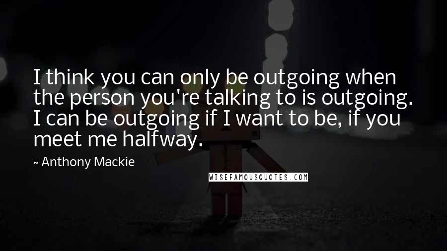 Anthony Mackie Quotes: I think you can only be outgoing when the person you're talking to is outgoing. I can be outgoing if I want to be, if you meet me halfway.