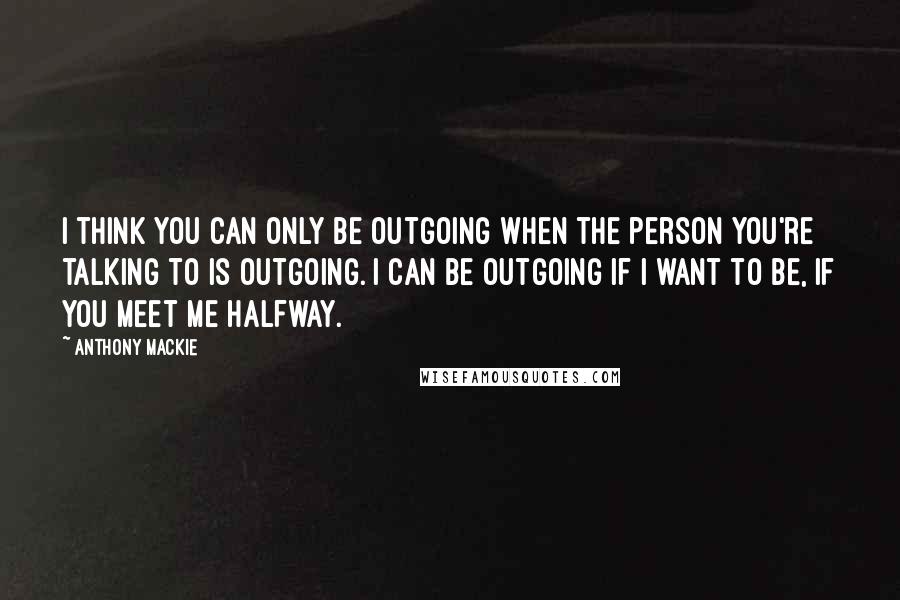 Anthony Mackie Quotes: I think you can only be outgoing when the person you're talking to is outgoing. I can be outgoing if I want to be, if you meet me halfway.