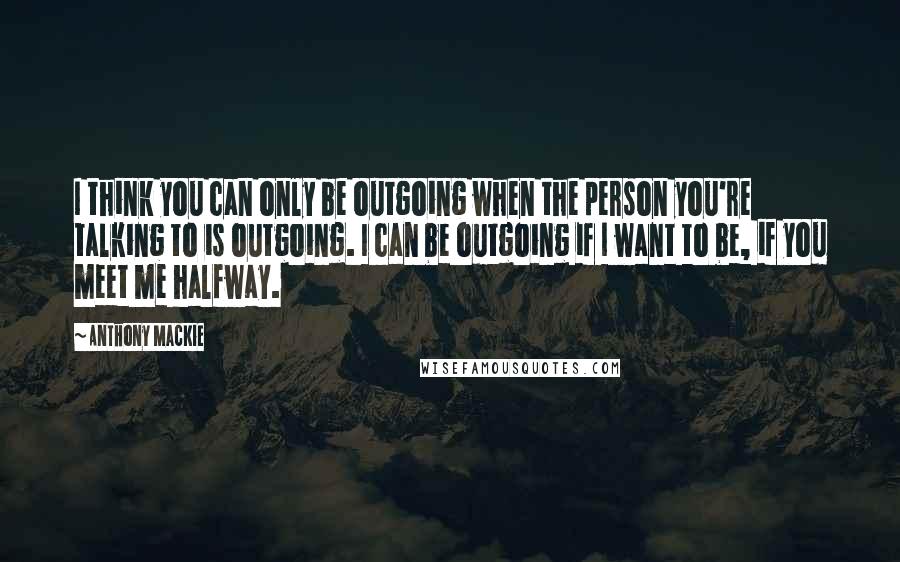 Anthony Mackie Quotes: I think you can only be outgoing when the person you're talking to is outgoing. I can be outgoing if I want to be, if you meet me halfway.