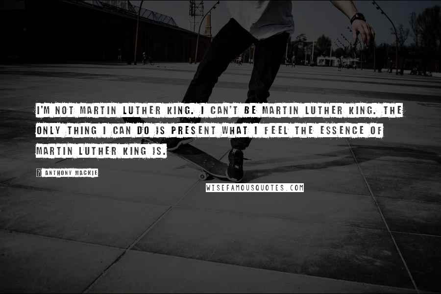 Anthony Mackie Quotes: I'm not Martin Luther King. I can't be Martin Luther King. The only thing I can do is present what I feel the essence of Martin Luther King is.