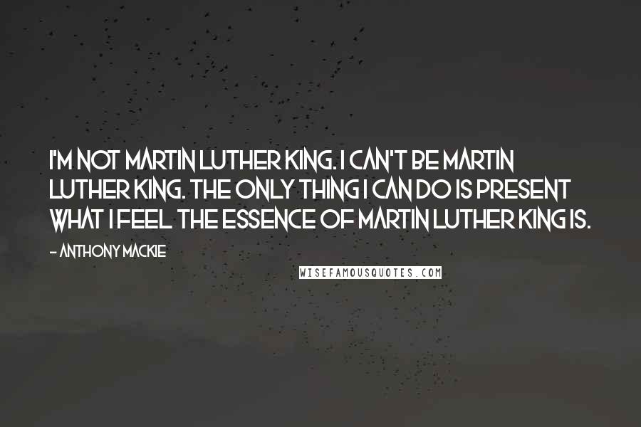 Anthony Mackie Quotes: I'm not Martin Luther King. I can't be Martin Luther King. The only thing I can do is present what I feel the essence of Martin Luther King is.