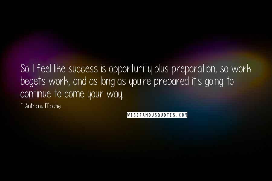 Anthony Mackie Quotes: So I feel like success is opportunity plus preparation, so work begets work, and as long as you're prepared it's going to continue to come your way.