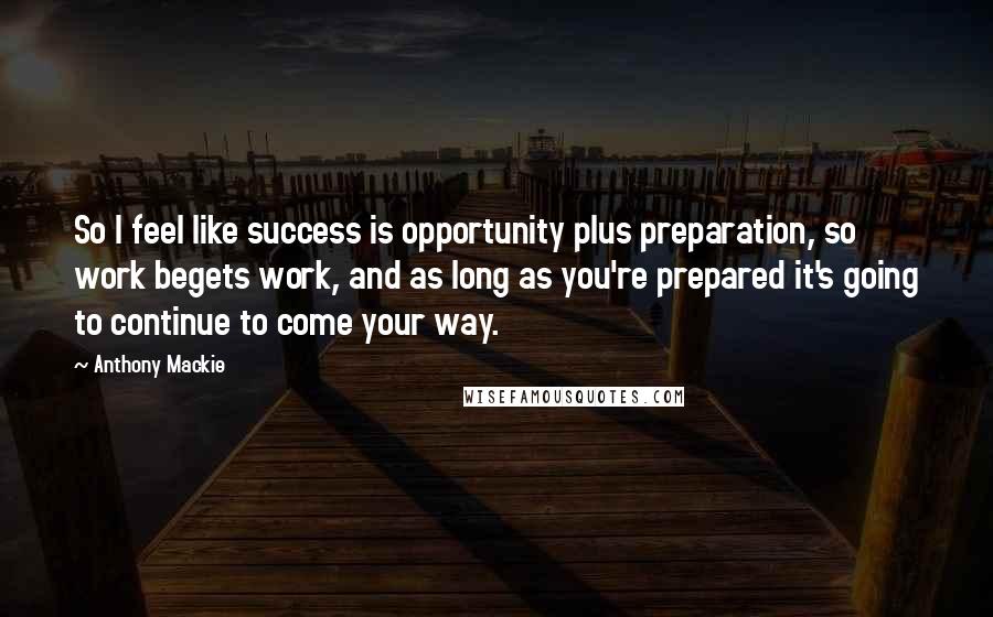 Anthony Mackie Quotes: So I feel like success is opportunity plus preparation, so work begets work, and as long as you're prepared it's going to continue to come your way.