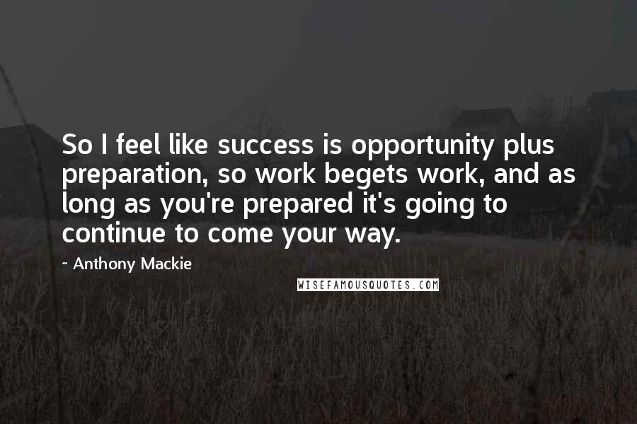 Anthony Mackie Quotes: So I feel like success is opportunity plus preparation, so work begets work, and as long as you're prepared it's going to continue to come your way.