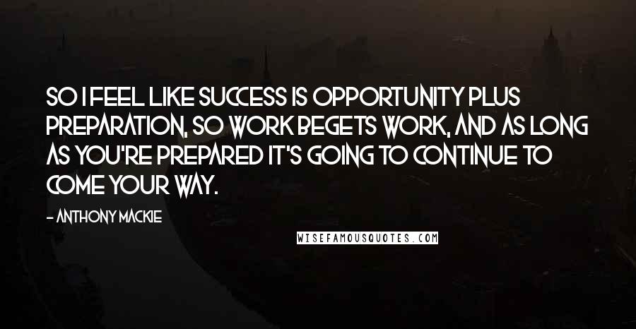 Anthony Mackie Quotes: So I feel like success is opportunity plus preparation, so work begets work, and as long as you're prepared it's going to continue to come your way.