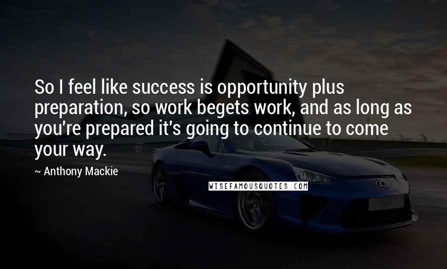 Anthony Mackie Quotes: So I feel like success is opportunity plus preparation, so work begets work, and as long as you're prepared it's going to continue to come your way.