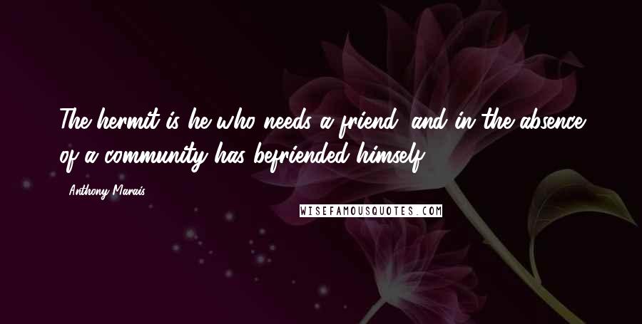 Anthony Marais Quotes: The hermit is he who needs a friend, and in the absence of a community has befriended himself.