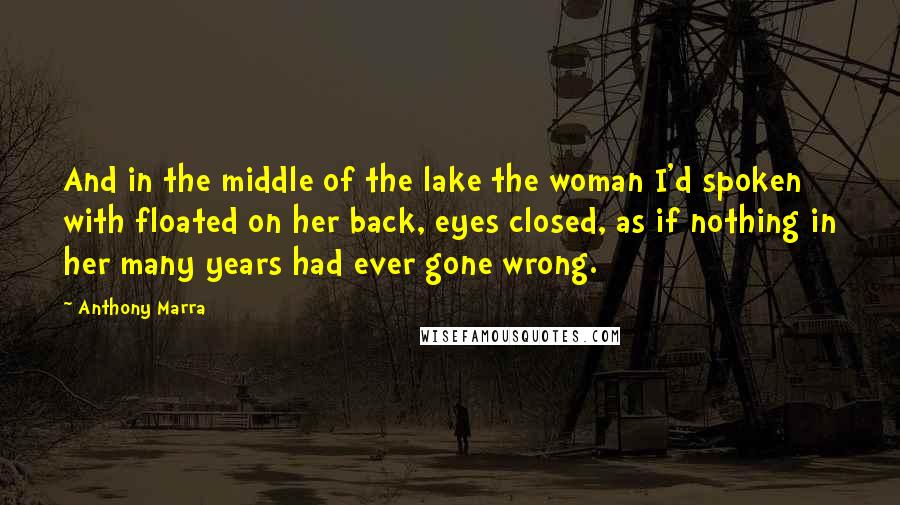 Anthony Marra Quotes: And in the middle of the lake the woman I'd spoken with floated on her back, eyes closed, as if nothing in her many years had ever gone wrong.