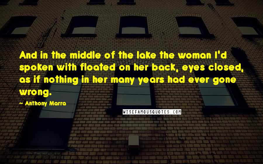 Anthony Marra Quotes: And in the middle of the lake the woman I'd spoken with floated on her back, eyes closed, as if nothing in her many years had ever gone wrong.