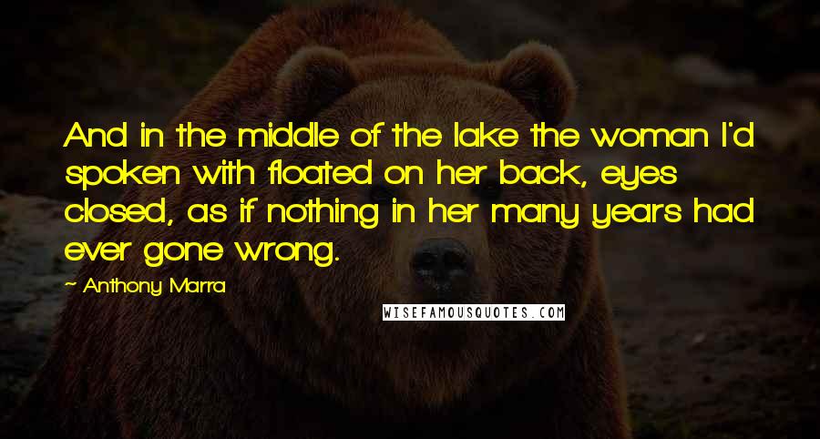 Anthony Marra Quotes: And in the middle of the lake the woman I'd spoken with floated on her back, eyes closed, as if nothing in her many years had ever gone wrong.