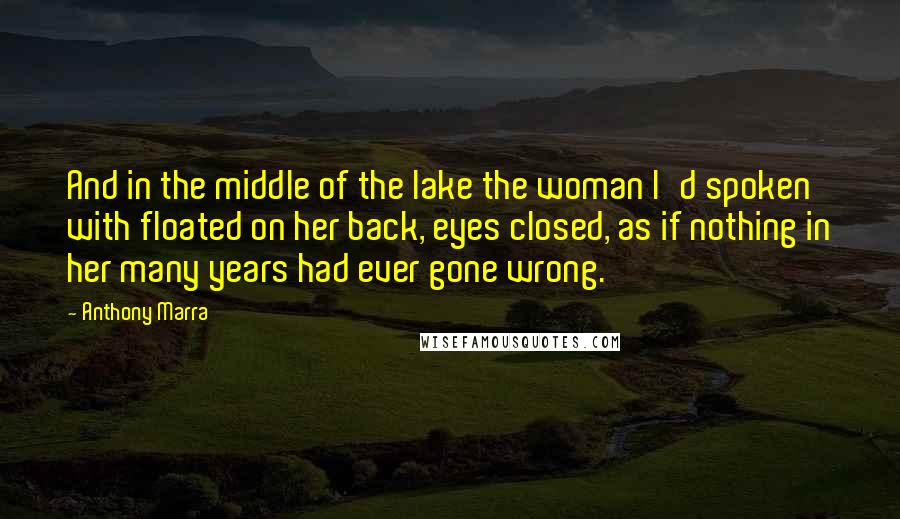 Anthony Marra Quotes: And in the middle of the lake the woman I'd spoken with floated on her back, eyes closed, as if nothing in her many years had ever gone wrong.