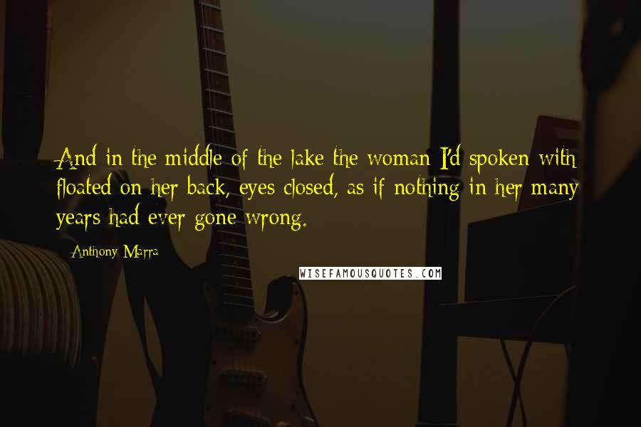 Anthony Marra Quotes: And in the middle of the lake the woman I'd spoken with floated on her back, eyes closed, as if nothing in her many years had ever gone wrong.