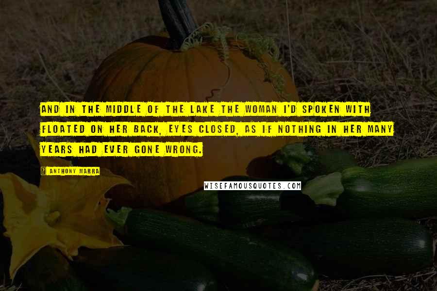 Anthony Marra Quotes: And in the middle of the lake the woman I'd spoken with floated on her back, eyes closed, as if nothing in her many years had ever gone wrong.